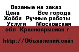 Вязаные на заказ › Цена ­ 800 - Все города Хобби. Ручные работы » Услуги   . Московская обл.,Красноармейск г.